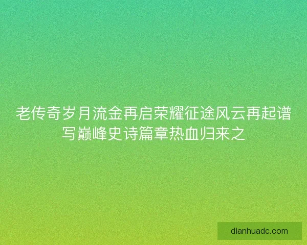老传奇岁月流金再启荣耀征途风云再起谱写巅峰史诗篇章热血归来之