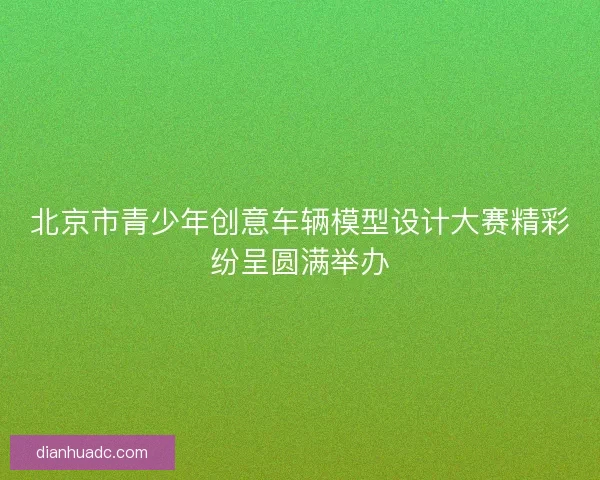 北京市青少年创意车辆模型设计大赛精彩纷呈圆满举办 北京市青少年创意车辆模型设计大赛精彩纷呈圆满举办