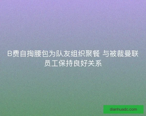 B费自掏腰包为队友组织聚餐 与被裁曼联员工保持良好关系