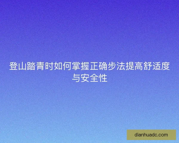 登山踏青时如何掌握正确步法提高舒适度与安全性