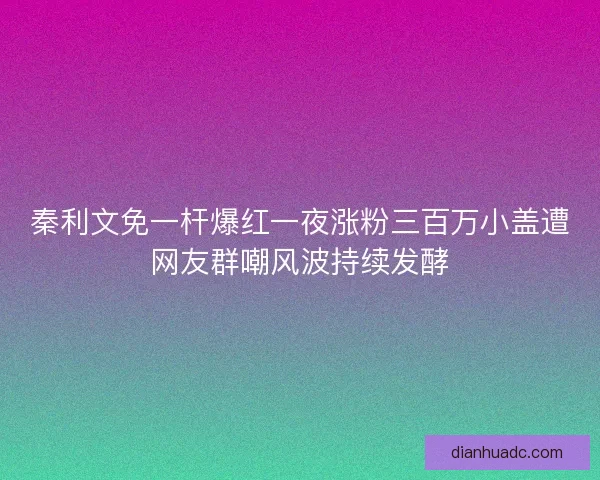 秦利文免一杆爆红一夜涨粉三百万小盖遭网友群嘲风波持续发酵