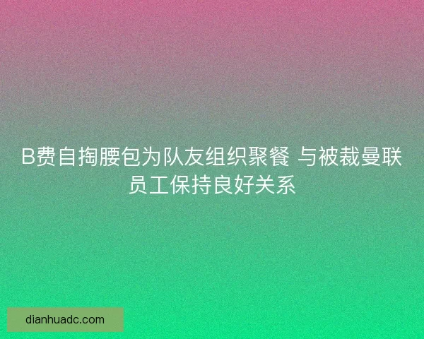 B费自掏腰包为队友组织聚餐 与被裁曼联员工保持良好关系