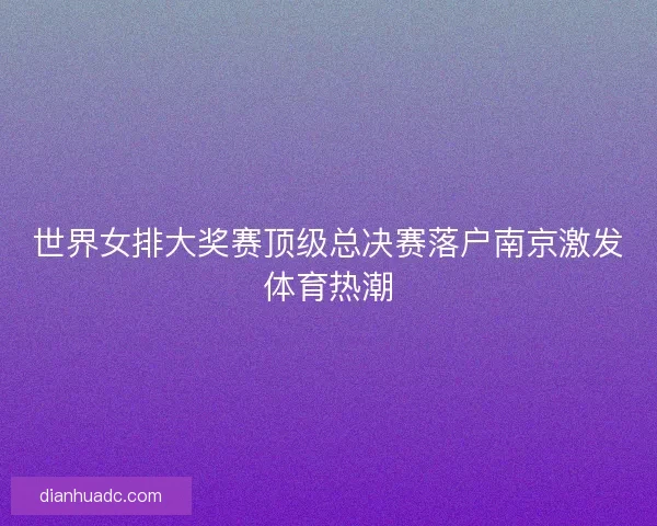 世界女排大奖赛顶级总决赛落户南京激发体育热潮