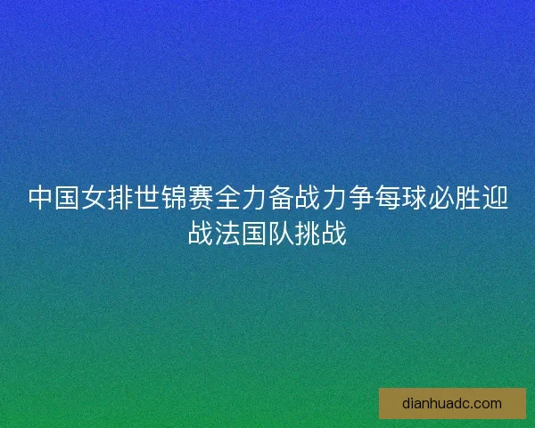 中国女排世锦赛全力备战力争每球必胜迎战法国队挑战 中国女排世锦赛全力备战力争每球必胜迎战法国队挑战