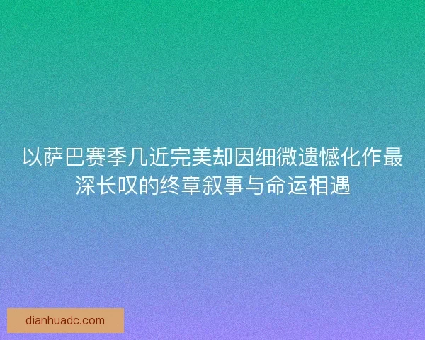 以萨巴赛季几近完美却因细微遗憾化作最深长叹的终章叙事与命运相遇 以萨巴赛季几近完美却因细微遗憾化作最深长叹的终章叙事与命运相遇