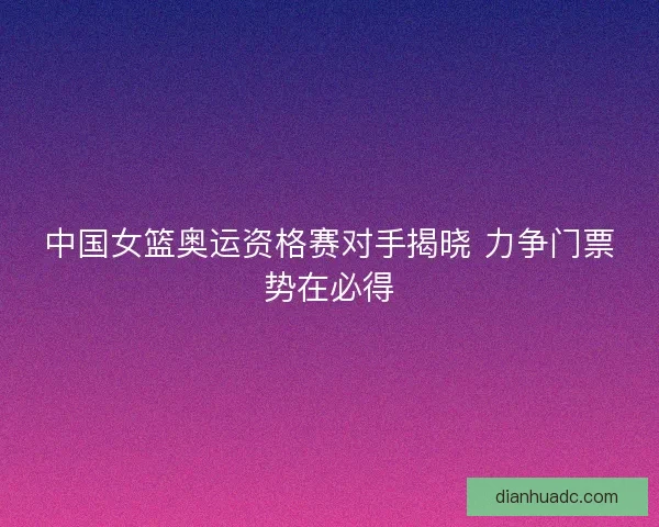 中国女篮奥运资格赛对手揭晓 力争门票势在必得