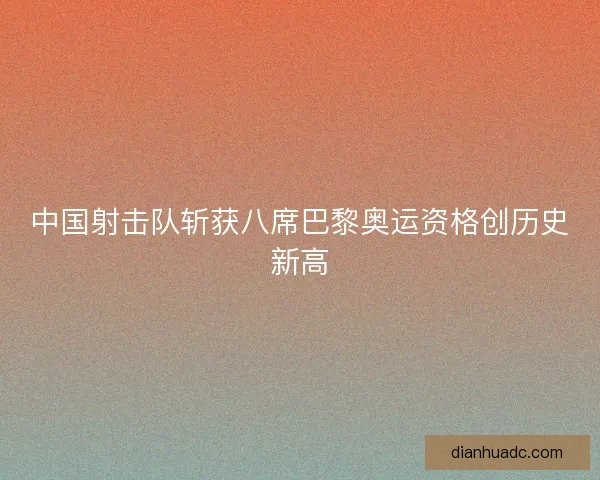 中国射击队斩获八席巴黎奥运资格创历史新高 中国射击队斩获八席巴黎奥运资格创历史新高