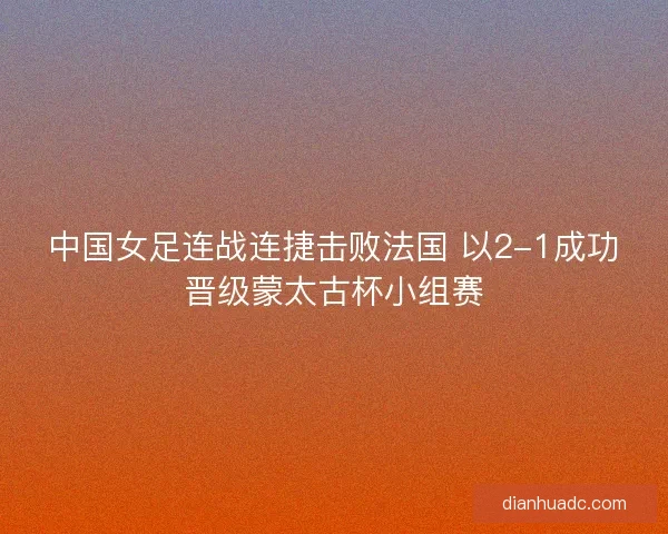 中国女足连战连捷击败法国 以2-1成功晋级蒙太古杯小组赛