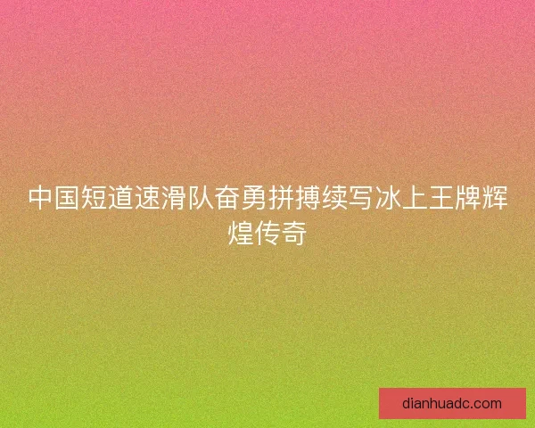 中国短道速滑队奋勇拼搏续写冰上王牌辉煌传奇