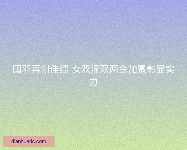 国羽再创佳绩 女双混双两金加冕彰显实力